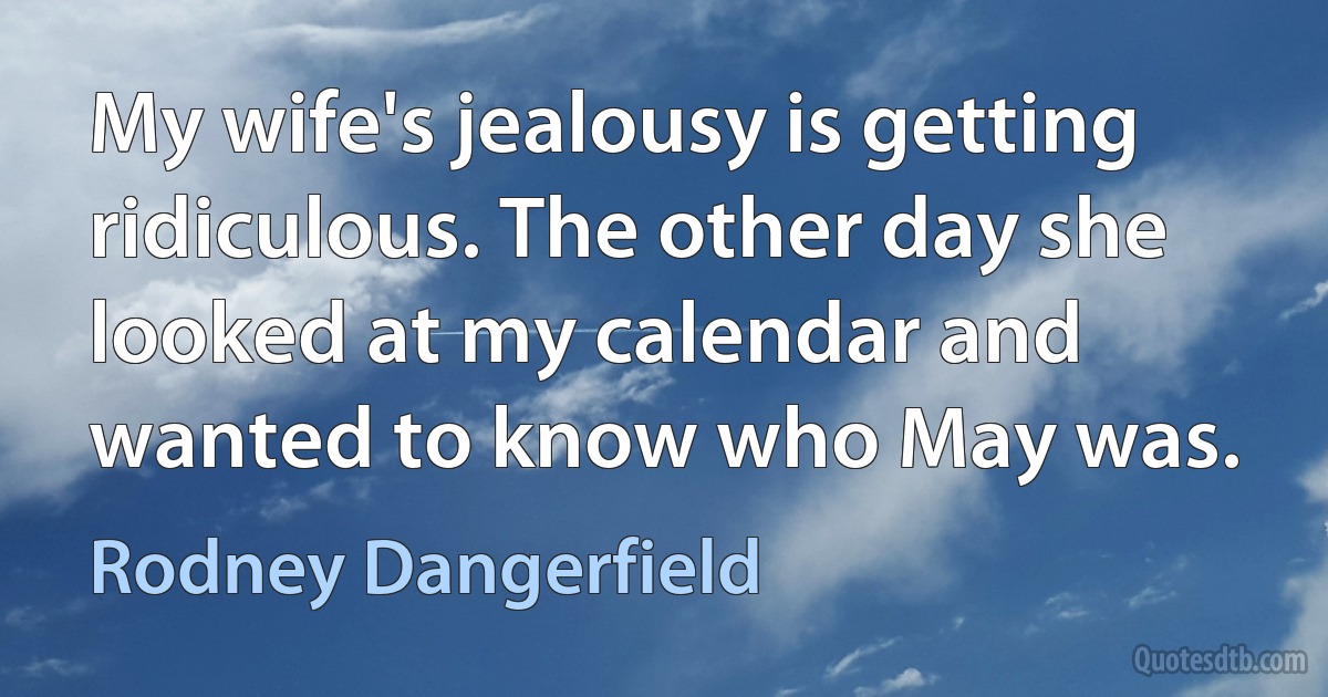 My wife's jealousy is getting ridiculous. The other day she looked at my calendar and wanted to know who May was. (Rodney Dangerfield)