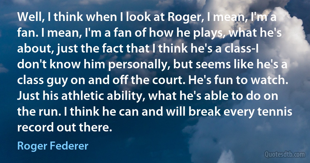 Well, I think when I look at Roger, I mean, I'm a fan. I mean, I'm a fan of how he plays, what he's about, just the fact that I think he's a class-I don't know him personally, but seems like he's a class guy on and off the court. He's fun to watch. Just his athletic ability, what he's able to do on the run. I think he can and will break every tennis record out there. (Roger Federer)