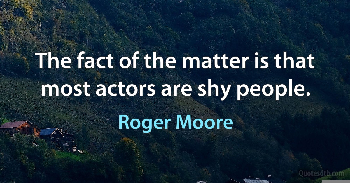 The fact of the matter is that most actors are shy people. (Roger Moore)