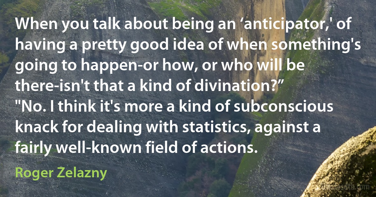 When you talk about being an ‘anticipator,' of having a pretty good idea of when something's going to happen-or how, or who will be there-isn't that a kind of divination?”
"No. I think it's more a kind of subconscious knack for dealing with statistics, against a fairly well-known field of actions. (Roger Zelazny)