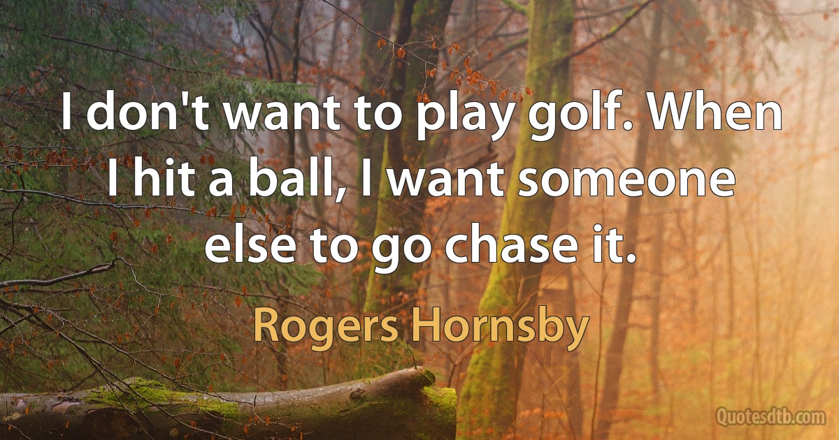 I don't want to play golf. When I hit a ball, I want someone else to go chase it. (Rogers Hornsby)