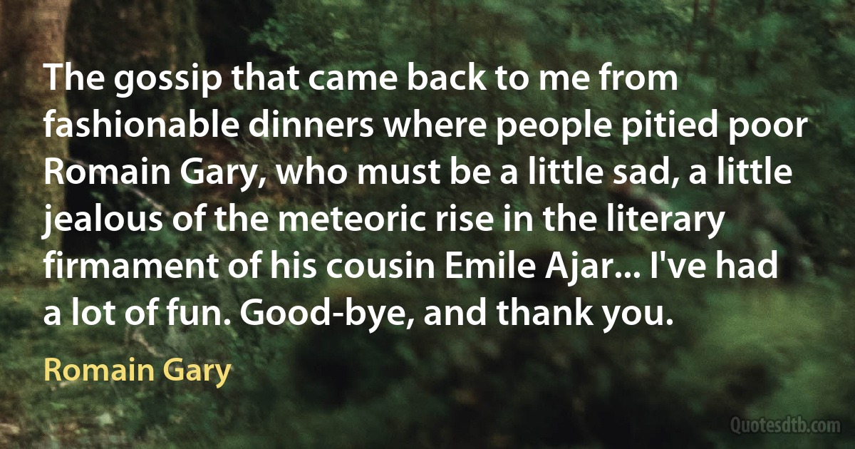 The gossip that came back to me from fashionable dinners where people pitied poor Romain Gary, who must be a little sad, a little jealous of the meteoric rise in the literary firmament of his cousin Emile Ajar... I've had a lot of fun. Good-bye, and thank you. (Romain Gary)