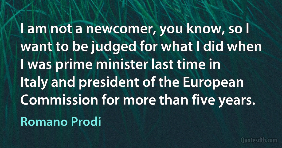 I am not a newcomer, you know, so I want to be judged for what I did when I was prime minister last time in Italy and president of the European Commission for more than five years. (Romano Prodi)