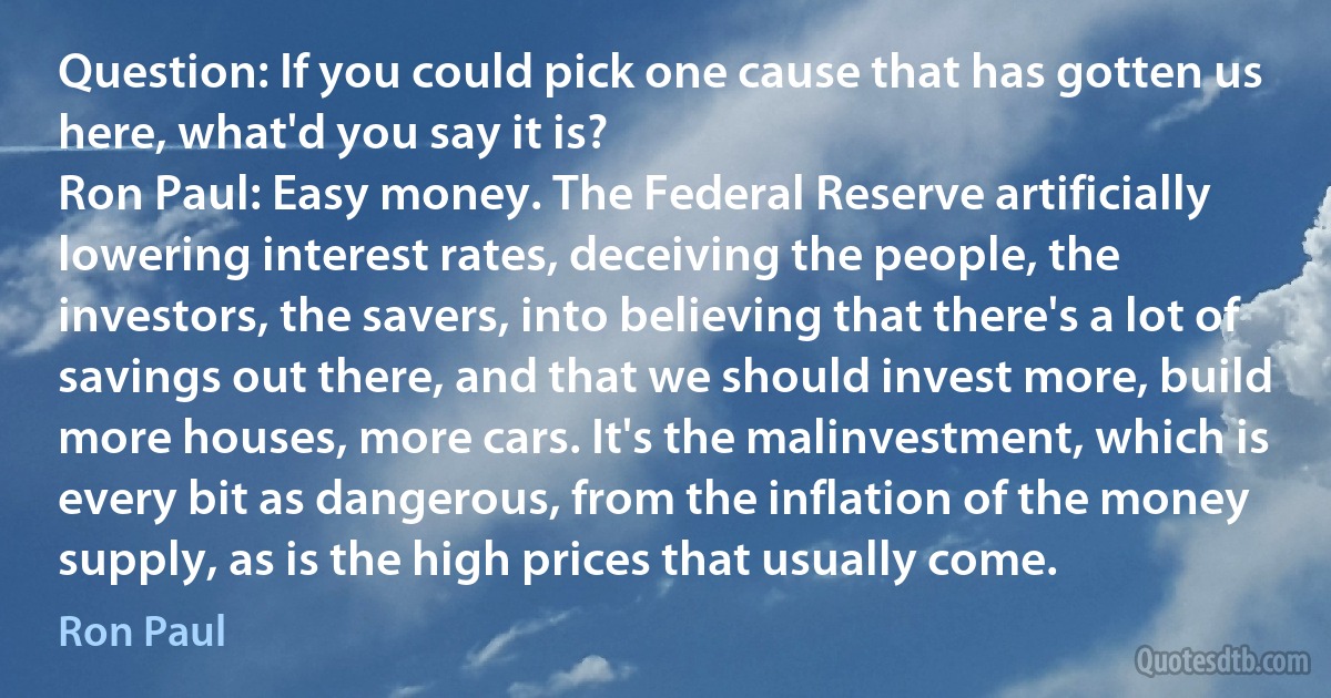 Question: If you could pick one cause that has gotten us here, what'd you say it is?
Ron Paul: Easy money. The Federal Reserve artificially lowering interest rates, deceiving the people, the investors, the savers, into believing that there's a lot of savings out there, and that we should invest more, build more houses, more cars. It's the malinvestment, which is every bit as dangerous, from the inflation of the money supply, as is the high prices that usually come. (Ron Paul)