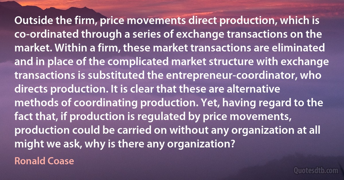 Outside the firm, price movements direct production, which is co-ordinated through a series of exchange transactions on the market. Within a firm, these market transactions are eliminated and in place of the complicated market structure with exchange transactions is substituted the entrepreneur-coordinator, who directs production. It is clear that these are alternative methods of coordinating production. Yet, having regard to the fact that, if production is regulated by price movements, production could be carried on without any organization at all might we ask, why is there any organization? (Ronald Coase)