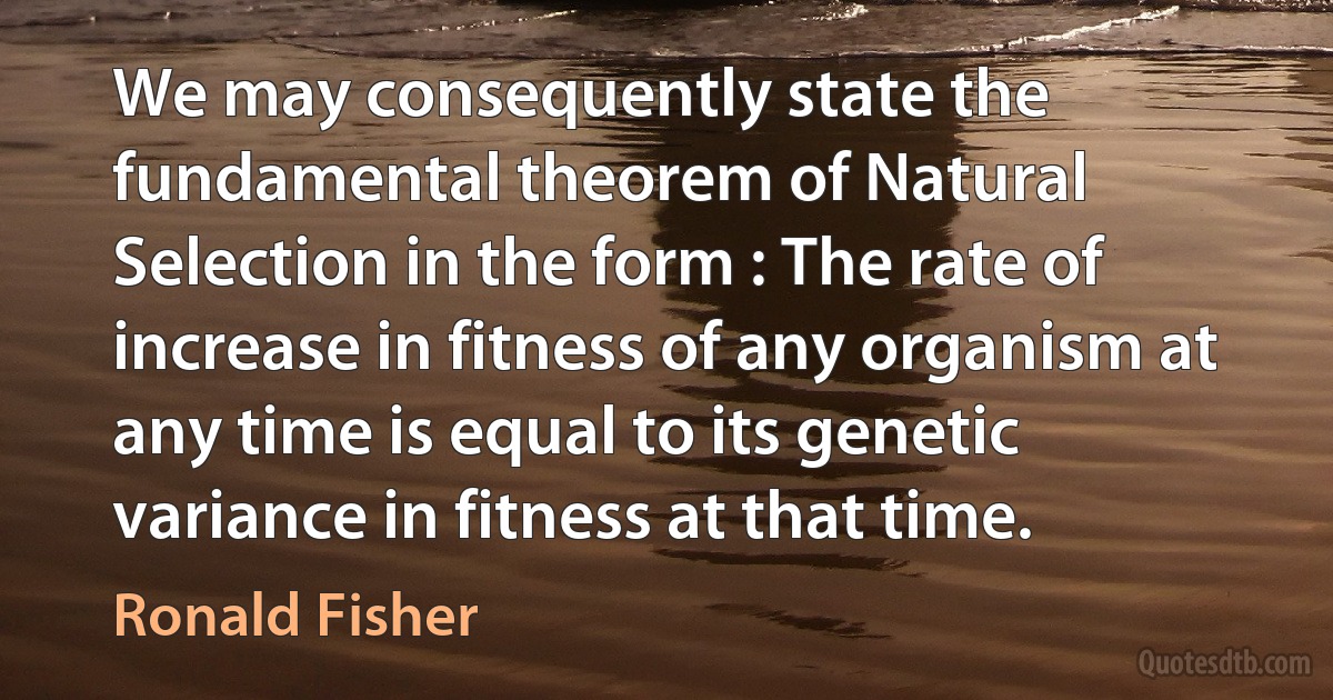 We may consequently state the fundamental theorem of Natural Selection in the form : The rate of increase in fitness of any organism at any time is equal to its genetic variance in fitness at that time. (Ronald Fisher)