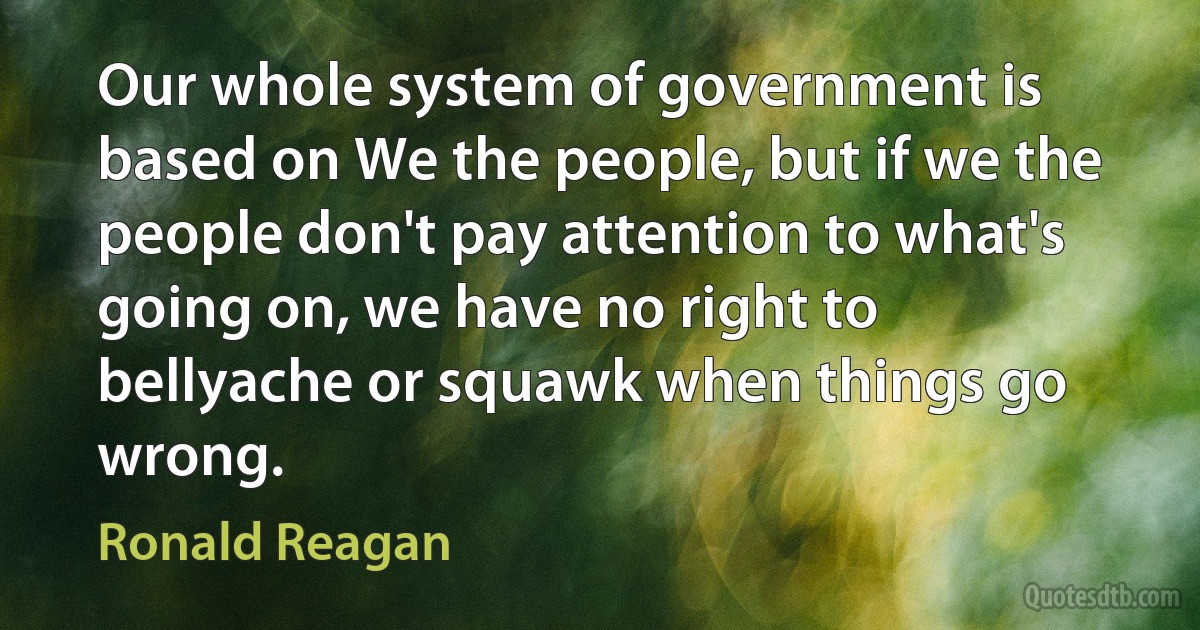 Our whole system of government is based on We the people, but if we the people don't pay attention to what's going on, we have no right to bellyache or squawk when things go wrong. (Ronald Reagan)