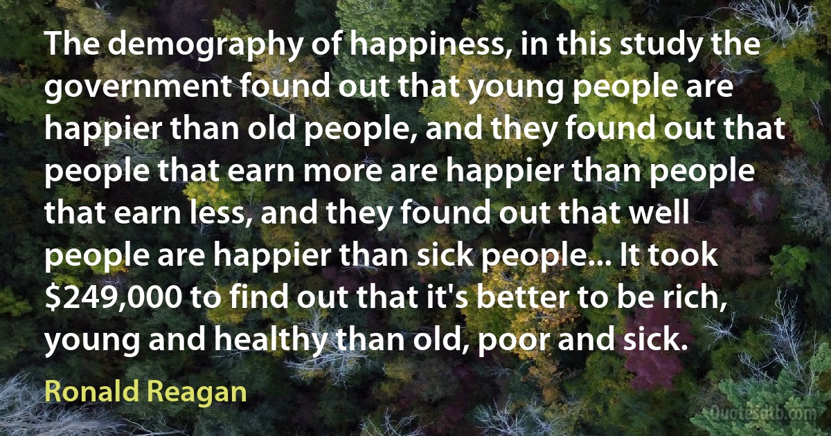 The demography of happiness, in this study the government found out that young people are happier than old people, and they found out that people that earn more are happier than people that earn less, and they found out that well people are happier than sick people... It took $249,000 to find out that it's better to be rich, young and healthy than old, poor and sick. (Ronald Reagan)