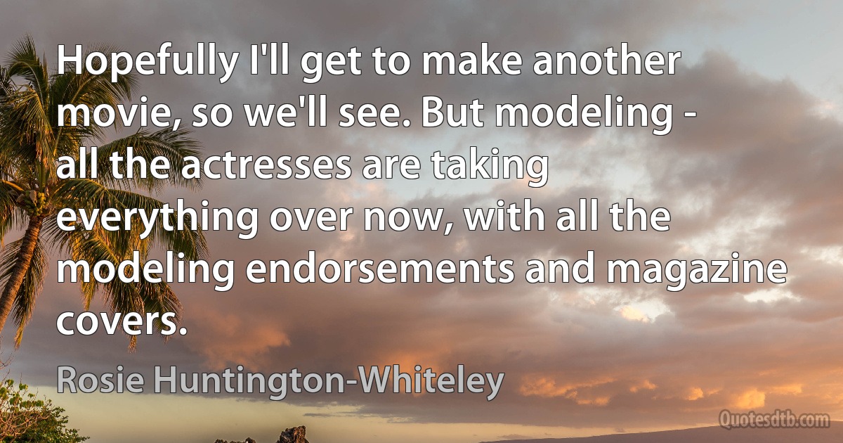 Hopefully I'll get to make another movie, so we'll see. But modeling - all the actresses are taking everything over now, with all the modeling endorsements and magazine covers. (Rosie Huntington-Whiteley)