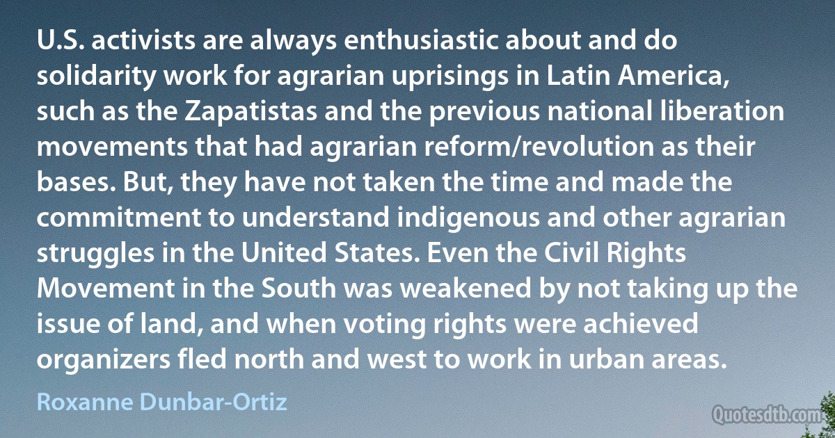 U.S. activists are always enthusiastic about and do solidarity work for agrarian uprisings in Latin America, such as the Zapatistas and the previous national liberation movements that had agrarian reform/revolution as their bases. But, they have not taken the time and made the commitment to understand indigenous and other agrarian struggles in the United States. Even the Civil Rights Movement in the South was weakened by not taking up the issue of land, and when voting rights were achieved organizers fled north and west to work in urban areas. (Roxanne Dunbar-Ortiz)