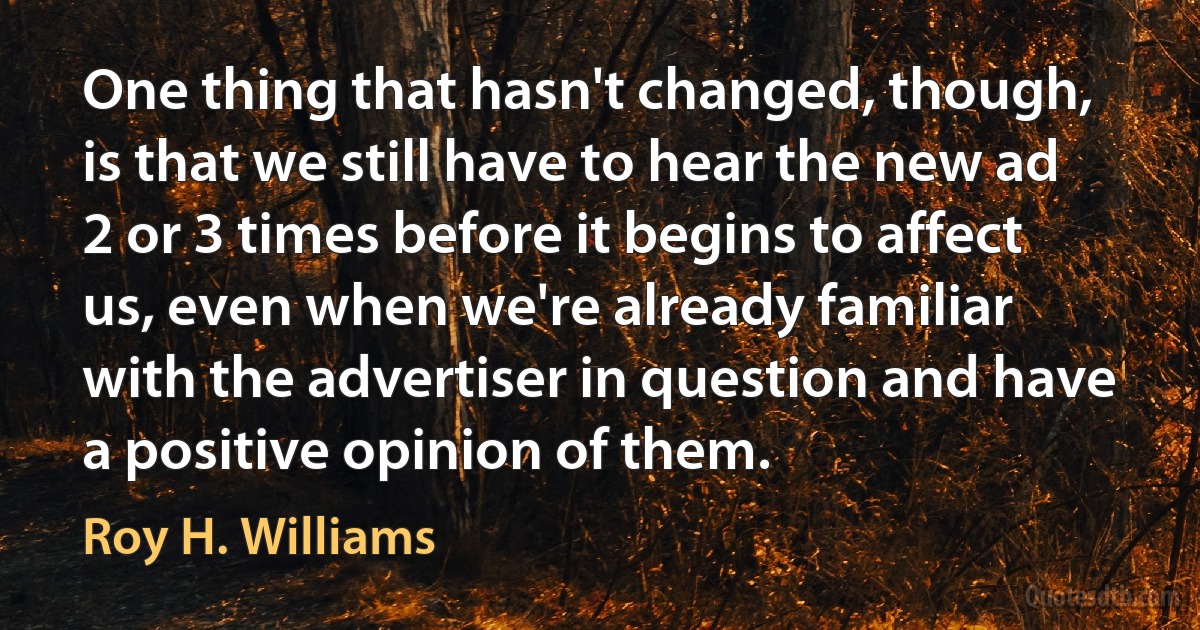 One thing that hasn't changed, though, is that we still have to hear the new ad 2 or 3 times before it begins to affect us, even when we're already familiar with the advertiser in question and have a positive opinion of them. (Roy H. Williams)