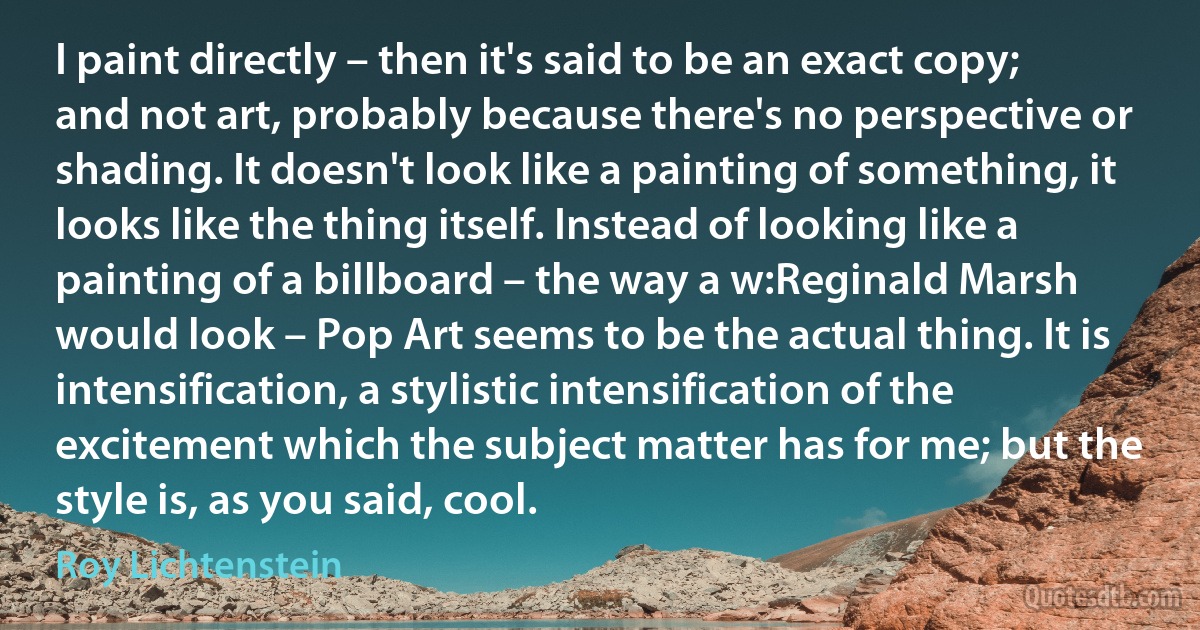 I paint directly – then it's said to be an exact copy; and not art, probably because there's no perspective or shading. It doesn't look like a painting of something, it looks like the thing itself. Instead of looking like a painting of a billboard – the way a w:Reginald Marsh would look – Pop Art seems to be the actual thing. It is intensification, a stylistic intensification of the excitement which the subject matter has for me; but the style is, as you said, cool. (Roy Lichtenstein)