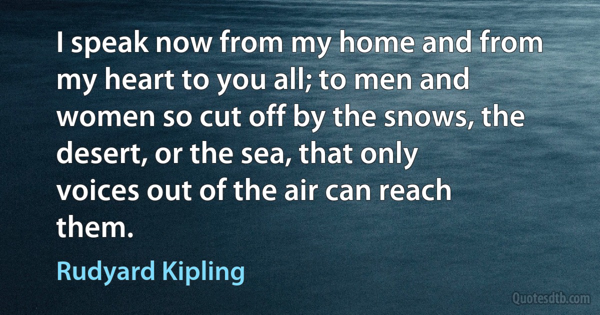 I speak now from my home and from my heart to you all; to men and women so cut off by the snows, the desert, or the sea, that only voices out of the air can reach them. (Rudyard Kipling)