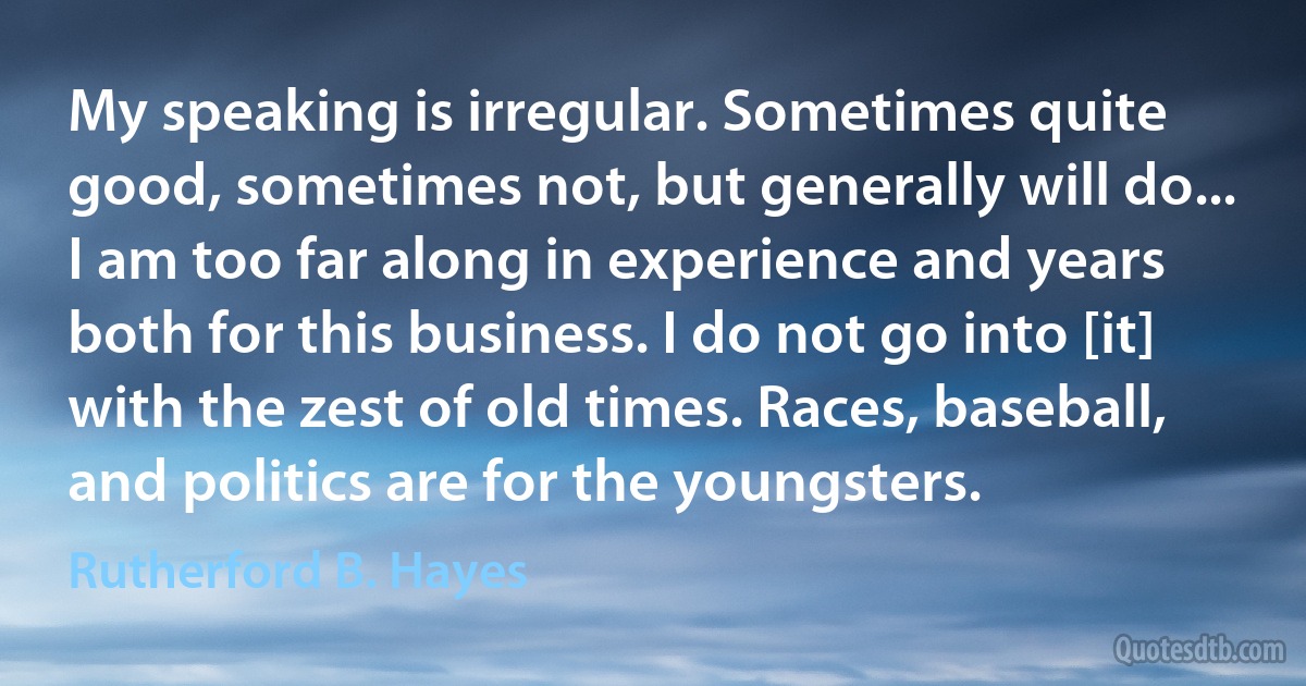 My speaking is irregular. Sometimes quite good, sometimes not, but generally will do... I am too far along in experience and years both for this business. I do not go into [it] with the zest of old times. Races, baseball, and politics are for the youngsters. (Rutherford B. Hayes)