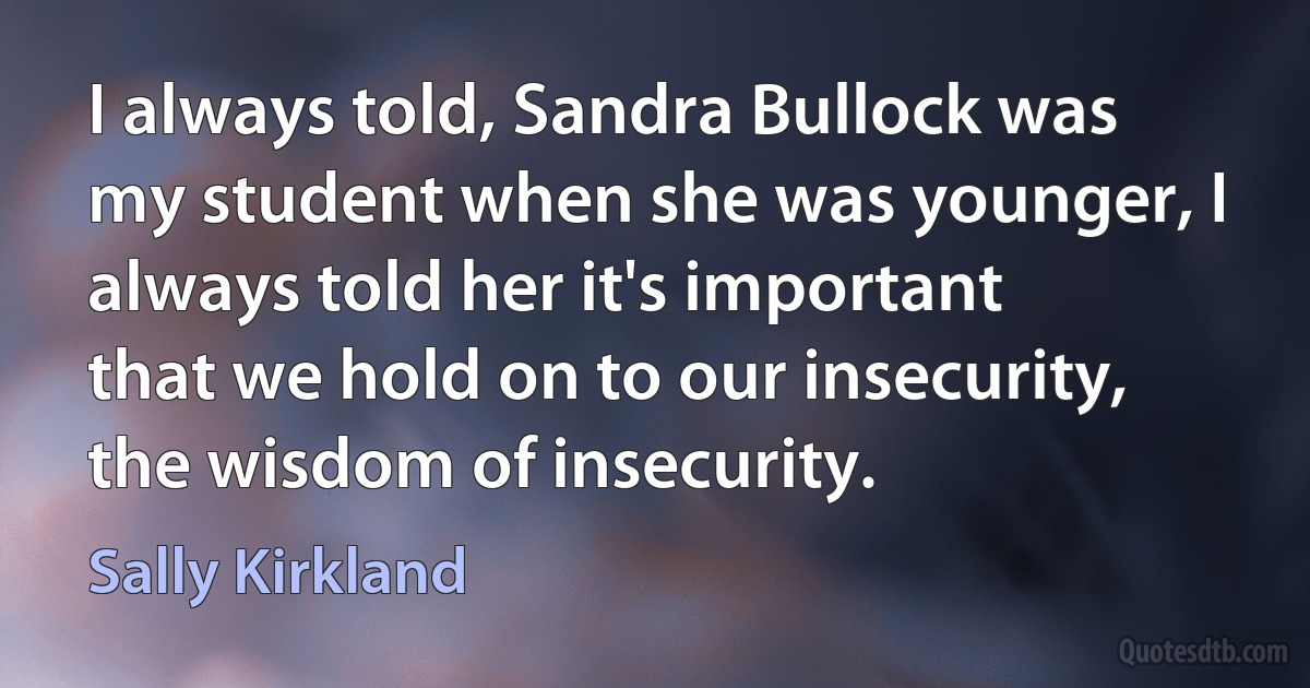 I always told, Sandra Bullock was my student when she was younger, I always told her it's important that we hold on to our insecurity, the wisdom of insecurity. (Sally Kirkland)