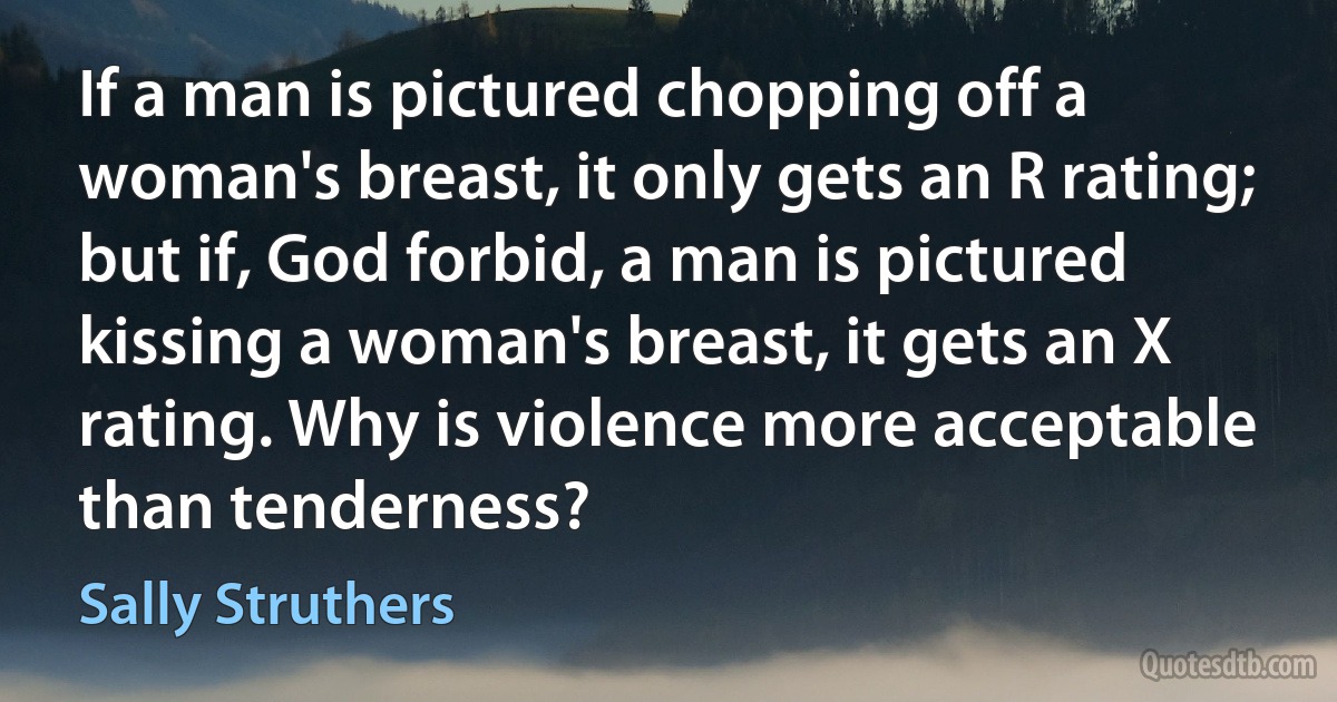 If a man is pictured chopping off a woman's breast, it only gets an R rating; but if, God forbid, a man is pictured kissing a woman's breast, it gets an X rating. Why is violence more acceptable than tenderness? (Sally Struthers)