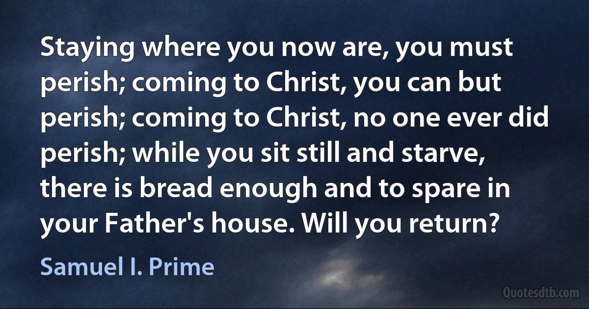 Staying where you now are, you must perish; coming to Christ, you can but perish; coming to Christ, no one ever did perish; while you sit still and starve, there is bread enough and to spare in your Father's house. Will you return? (Samuel I. Prime)