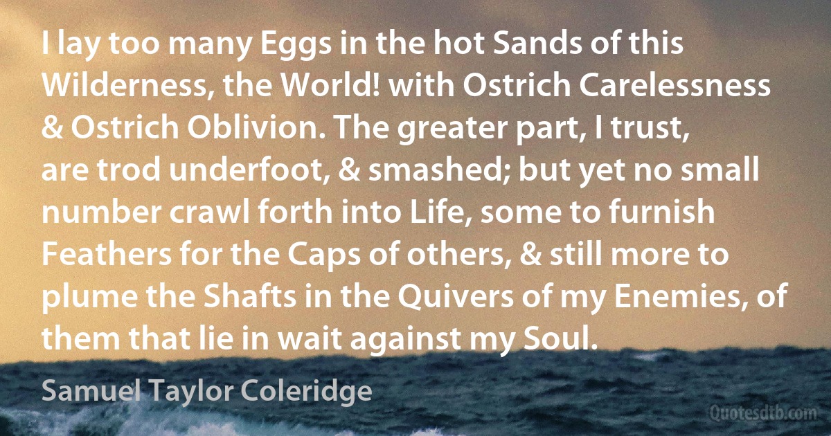 I lay too many Eggs in the hot Sands of this Wilderness, the World! with Ostrich Carelessness & Ostrich Oblivion. The greater part, I trust, are trod underfoot, & smashed; but yet no small number crawl forth into Life, some to furnish Feathers for the Caps of others, & still more to plume the Shafts in the Quivers of my Enemies, of them that lie in wait against my Soul. (Samuel Taylor Coleridge)