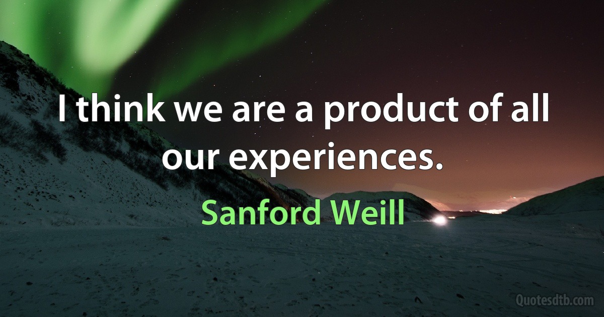 I think we are a product of all our experiences. (Sanford Weill)