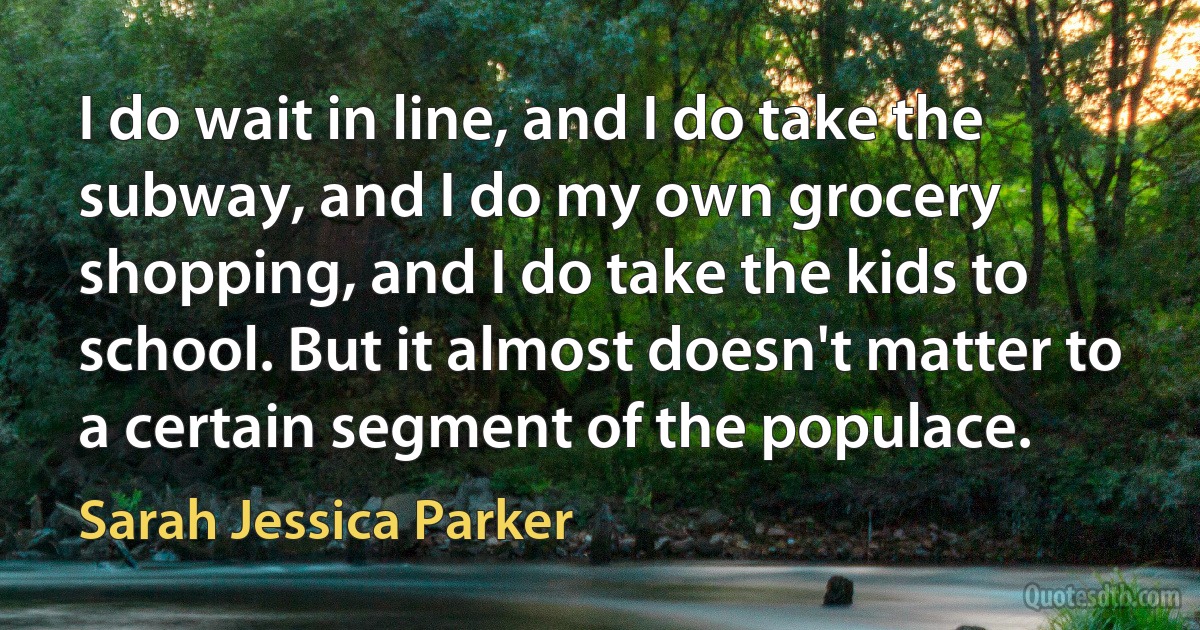 I do wait in line, and I do take the subway, and I do my own grocery shopping, and I do take the kids to school. But it almost doesn't matter to a certain segment of the populace. (Sarah Jessica Parker)