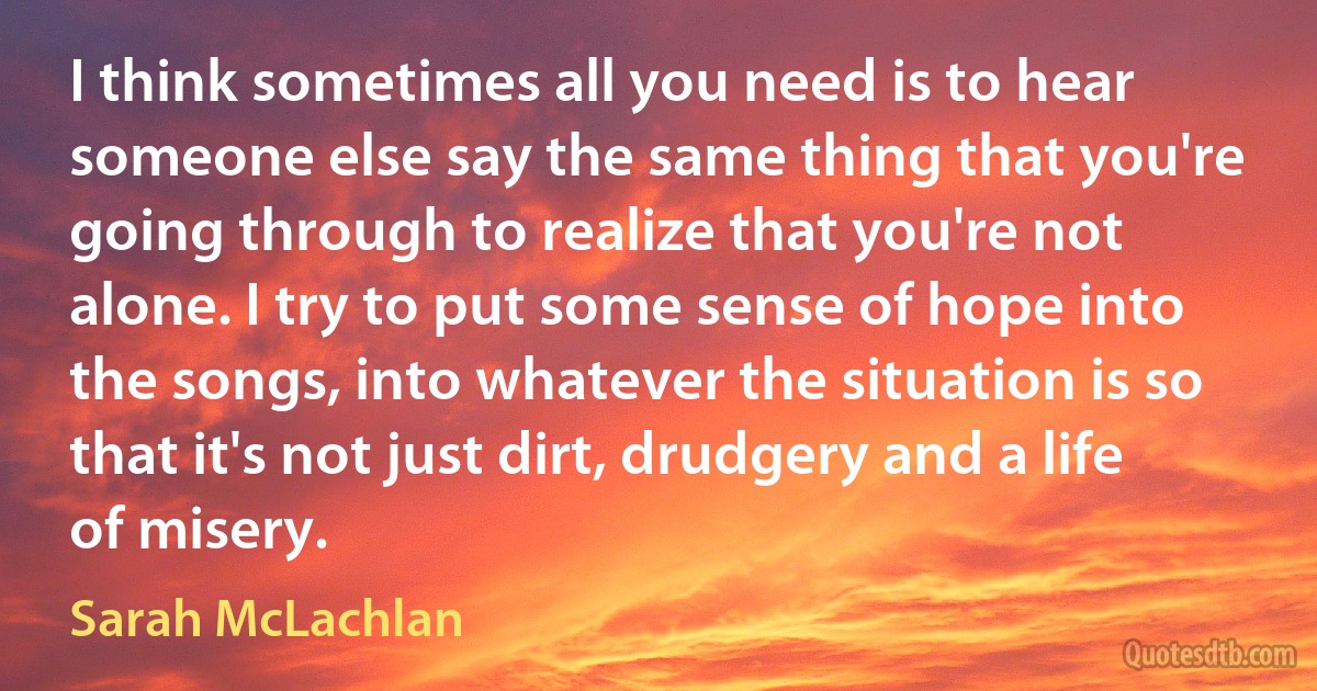 I think sometimes all you need is to hear someone else say the same thing that you're going through to realize that you're not alone. I try to put some sense of hope into the songs, into whatever the situation is so that it's not just dirt, drudgery and a life of misery. (Sarah McLachlan)