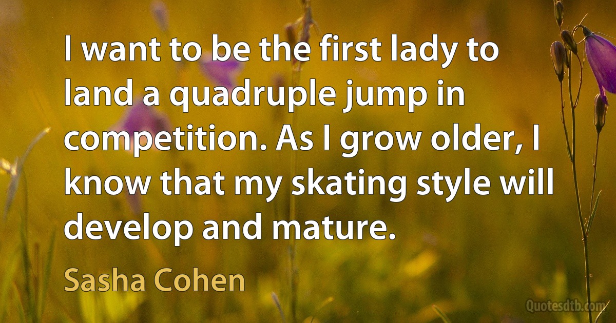 I want to be the first lady to land a quadruple jump in competition. As I grow older, I know that my skating style will develop and mature. (Sasha Cohen)