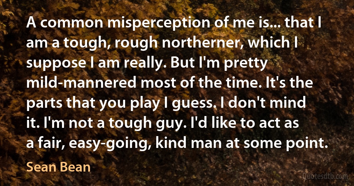 A common misperception of me is... that I am a tough, rough northerner, which I suppose I am really. But I'm pretty mild-mannered most of the time. It's the parts that you play I guess. I don't mind it. I'm not a tough guy. I'd like to act as a fair, easy-going, kind man at some point. (Sean Bean)