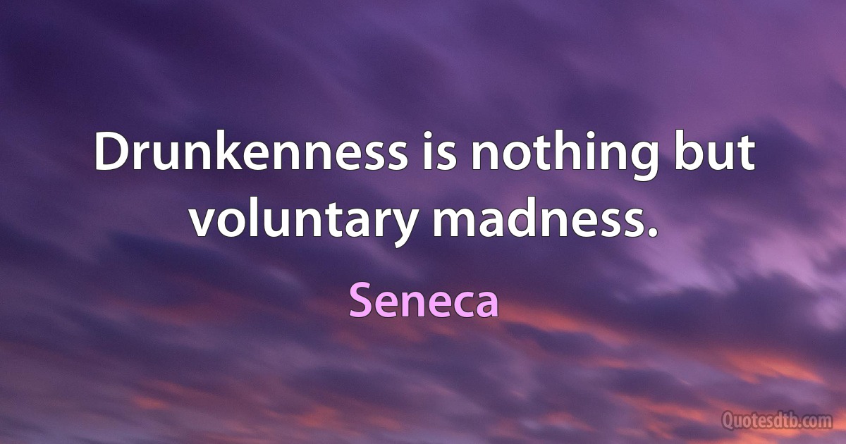 Drunkenness is nothing but voluntary madness. (Seneca)