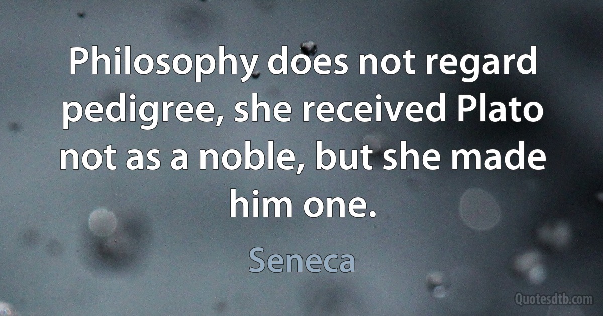 Philosophy does not regard pedigree, she received Plato not as a noble, but she made him one. (Seneca)