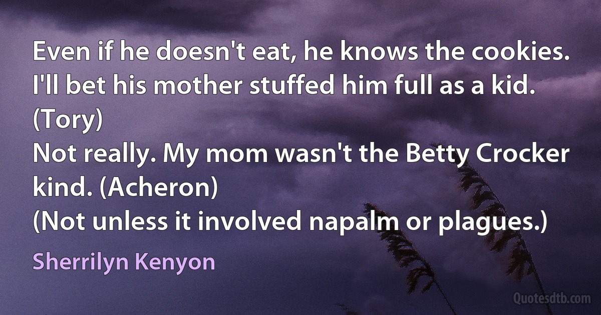 Even if he doesn't eat, he knows the cookies. I'll bet his mother stuffed him full as a kid. (Tory)
Not really. My mom wasn't the Betty Crocker kind. (Acheron)
(Not unless it involved napalm or plagues.) (Sherrilyn Kenyon)