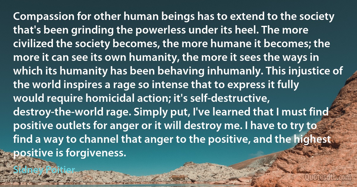 Compassion for other human beings has to extend to the society that's been grinding the powerless under its heel. The more civilized the society becomes, the more humane it becomes; the more it can see its own humanity, the more it sees the ways in which its humanity has been behaving inhumanly. This injustice of the world inspires a rage so intense that to express it fully would require homicidal action; it's self-destructive, destroy-the-world rage. Simply put, I've learned that I must find positive outlets for anger or it will destroy me. I have to try to find a way to channel that anger to the positive, and the highest positive is forgiveness. (Sidney Poitier)