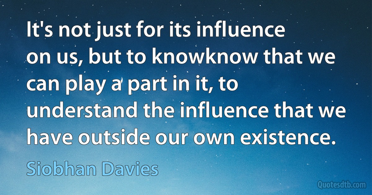 It's not just for its influence on us, but to knowknow that we can play a part in it, to understand the influence that we have outside our own existence. (Siobhan Davies)