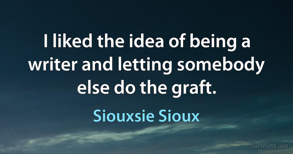 I liked the idea of being a writer and letting somebody else do the graft. (Siouxsie Sioux)