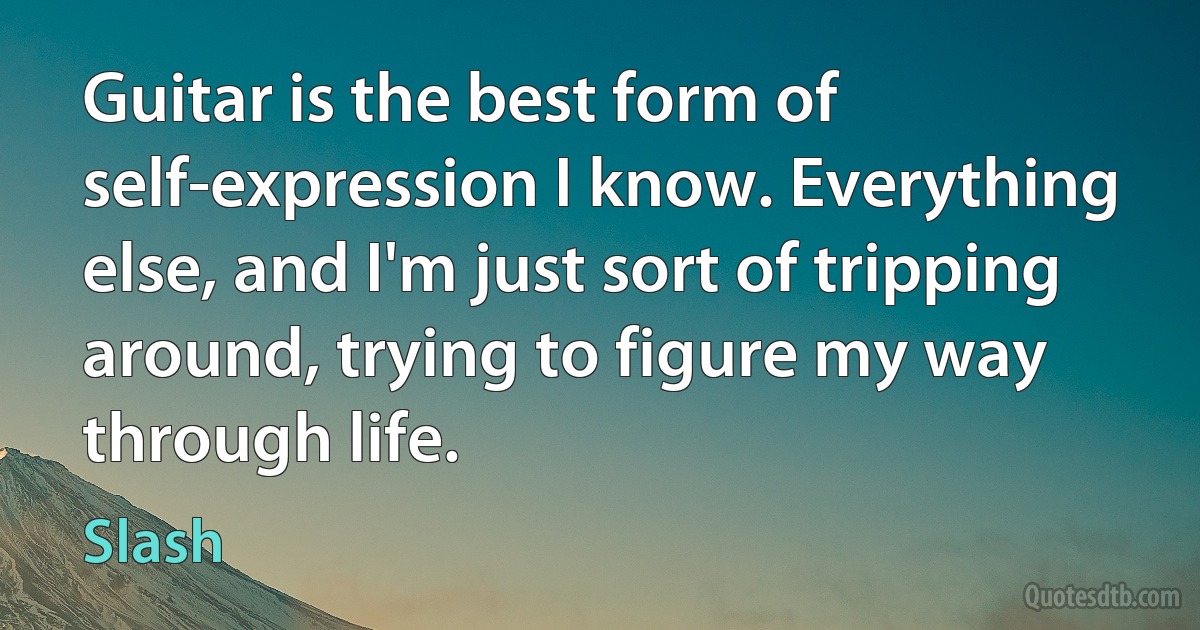 Guitar is the best form of self-expression I know. Everything else, and I'm just sort of tripping around, trying to figure my way through life. (Slash)