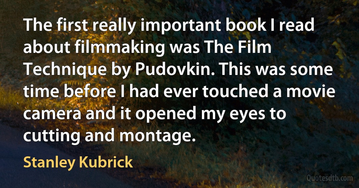 The first really important book I read about filmmaking was The Film Technique by Pudovkin. This was some time before I had ever touched a movie camera and it opened my eyes to cutting and montage. (Stanley Kubrick)