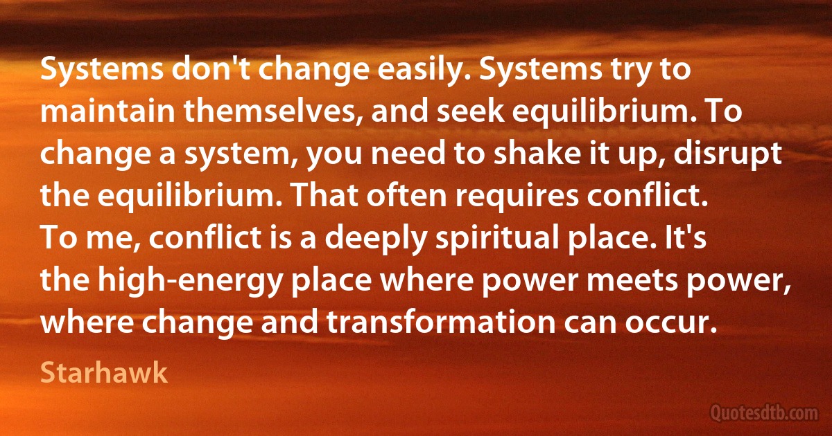 Systems don't change easily. Systems try to maintain themselves, and seek equilibrium. To change a system, you need to shake it up, disrupt the equilibrium. That often requires conflict.
To me, conflict is a deeply spiritual place. It's the high-energy place where power meets power, where change and transformation can occur. (Starhawk)