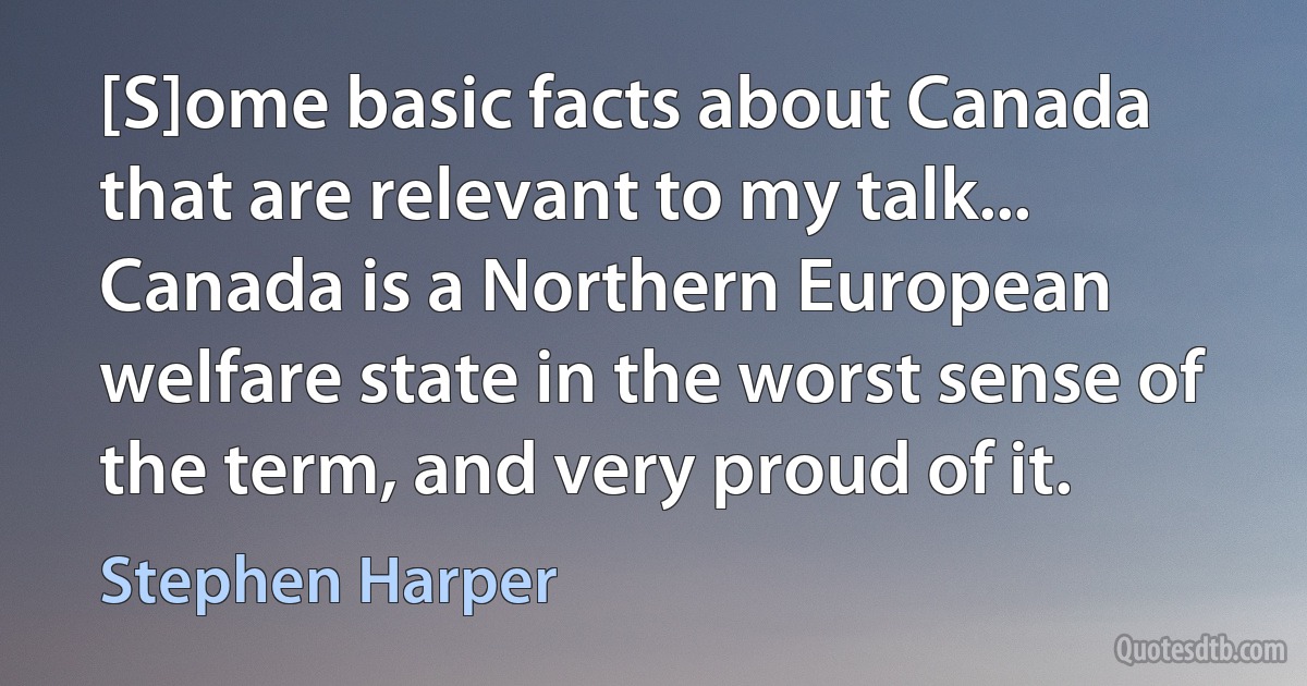 [S]ome basic facts about Canada that are relevant to my talk... Canada is a Northern European welfare state in the worst sense of the term, and very proud of it. (Stephen Harper)