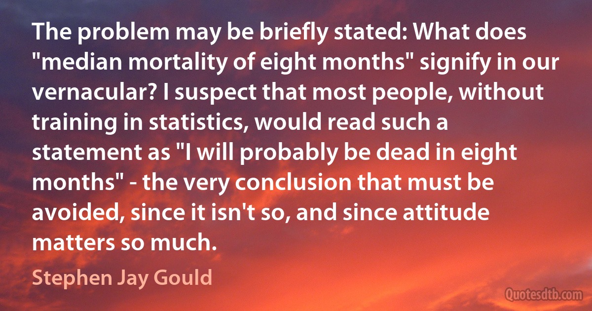 The problem may be briefly stated: What does "median mortality of eight months" signify in our vernacular? I suspect that most people, without training in statistics, would read such a statement as "I will probably be dead in eight months" - the very conclusion that must be avoided, since it isn't so, and since attitude matters so much. (Stephen Jay Gould)