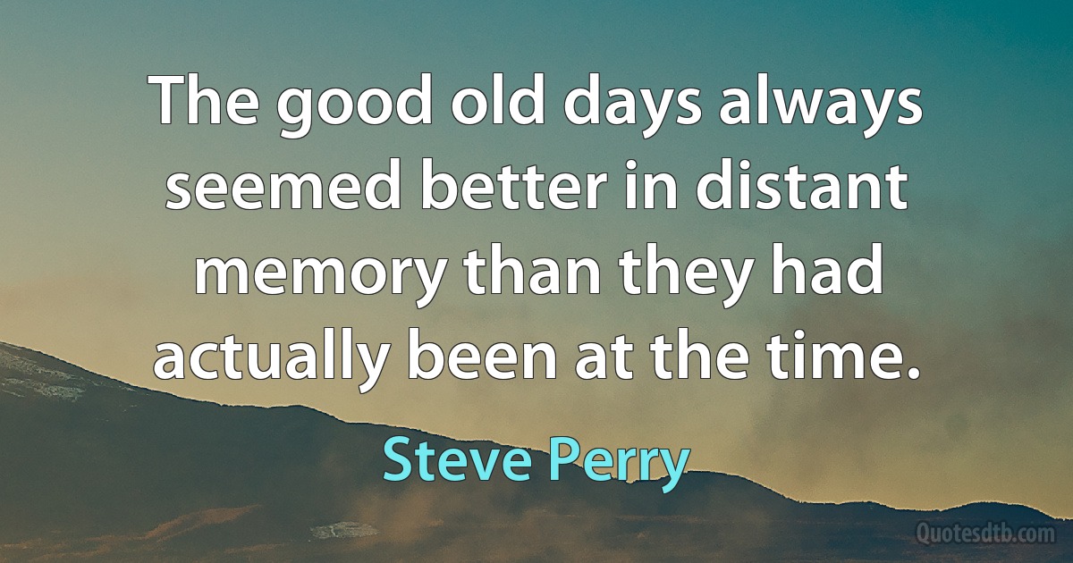 The good old days always seemed better in distant memory than they had actually been at the time. (Steve Perry)