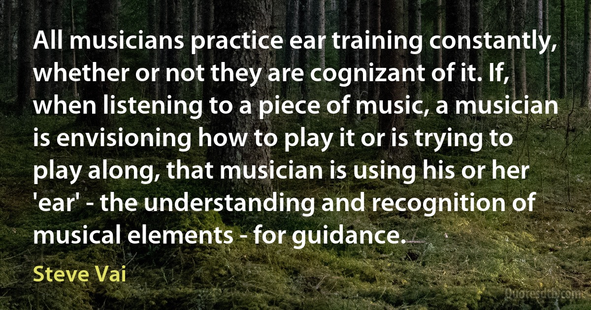 All musicians practice ear training constantly, whether or not they are cognizant of it. If, when listening to a piece of music, a musician is envisioning how to play it or is trying to play along, that musician is using his or her 'ear' - the understanding and recognition of musical elements - for guidance. (Steve Vai)