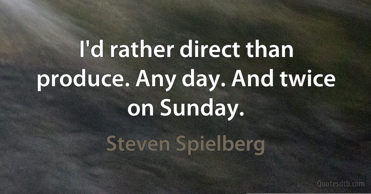 I'd rather direct than produce. Any day. And twice on Sunday. (Steven Spielberg)