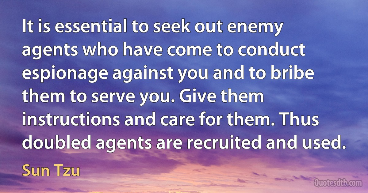 It is essential to seek out enemy agents who have come to conduct espionage against you and to bribe them to serve you. Give them instructions and care for them. Thus doubled agents are recruited and used. (Sun Tzu)