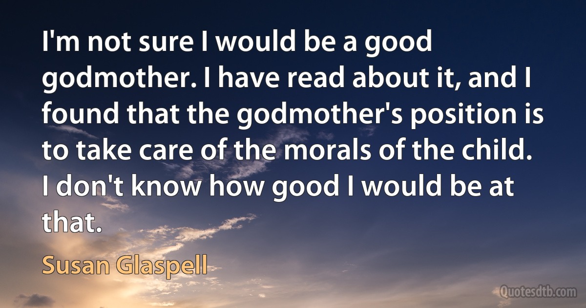 I'm not sure I would be a good godmother. I have read about it, and I found that the godmother's position is to take care of the morals of the child. I don't know how good I would be at that. (Susan Glaspell)