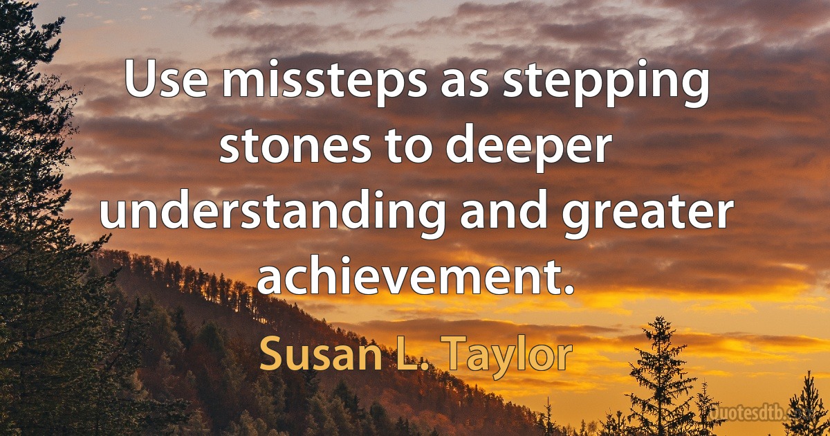 Use missteps as stepping stones to deeper understanding and greater achievement. (Susan L. Taylor)