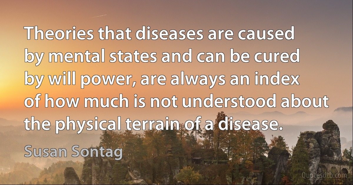 Theories that diseases are caused by mental states and can be cured by will power, are always an index of how much is not understood about the physical terrain of a disease. (Susan Sontag)