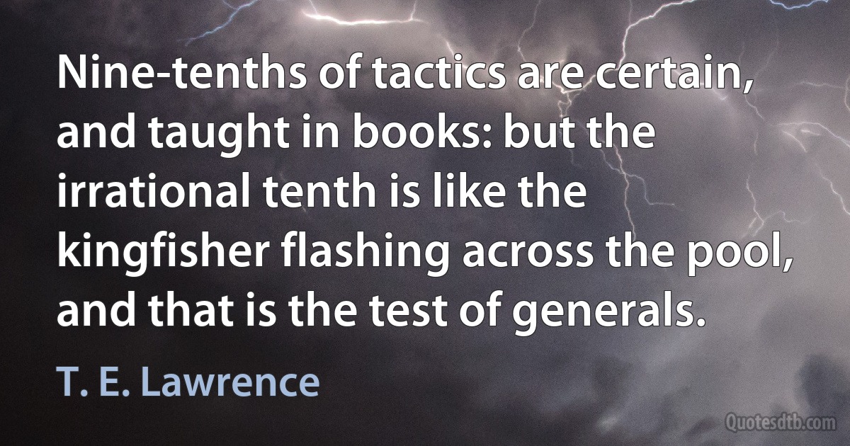 Nine-tenths of tactics are certain, and taught in books: but the irrational tenth is like the kingfisher flashing across the pool, and that is the test of generals. (T. E. Lawrence)