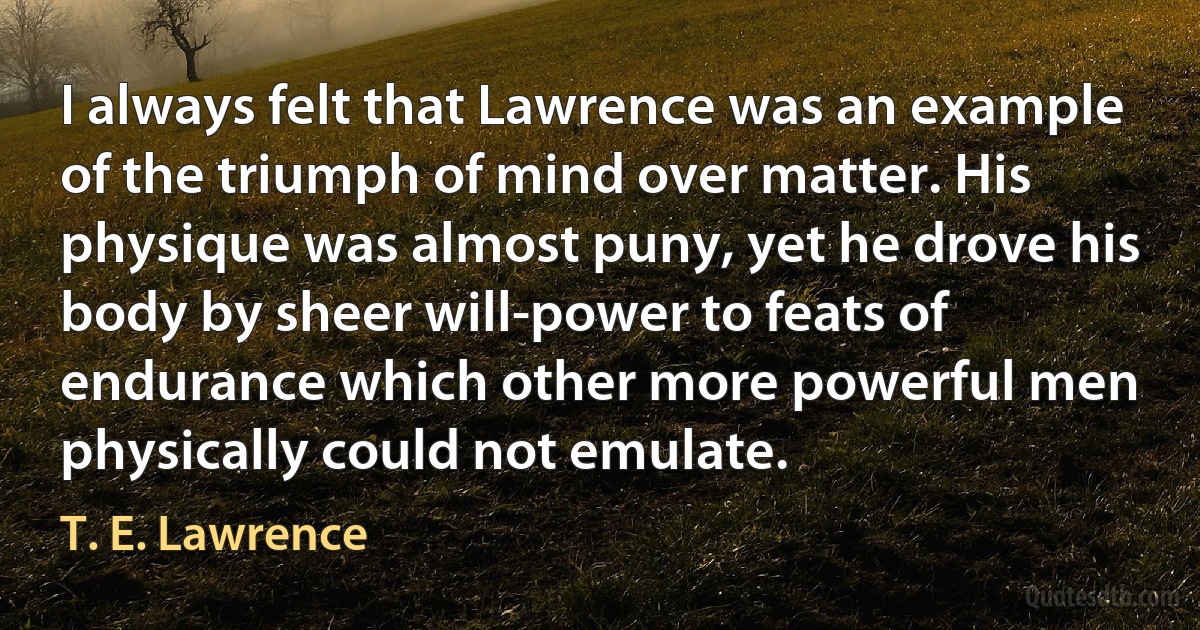 I always felt that Lawrence was an example of the triumph of mind over matter. His physique was almost puny, yet he drove his body by sheer will-power to feats of endurance which other more powerful men physically could not emulate. (T. E. Lawrence)