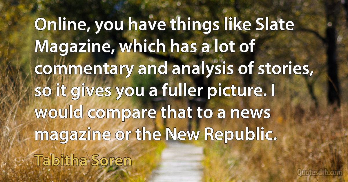 Online, you have things like Slate Magazine, which has a lot of commentary and analysis of stories, so it gives you a fuller picture. I would compare that to a news magazine or the New Republic. (Tabitha Soren)