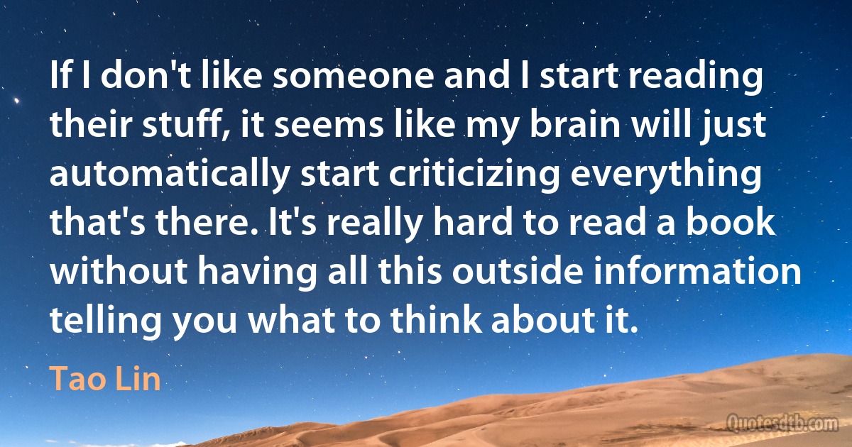 If I don't like someone and I start reading their stuff, it seems like my brain will just automatically start criticizing everything that's there. It's really hard to read a book without having all this outside information telling you what to think about it. (Tao Lin)