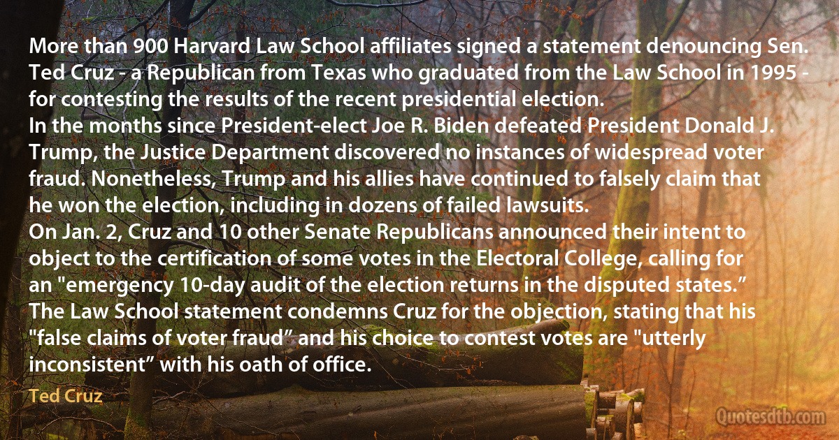 More than 900 Harvard Law School affiliates signed a statement denouncing Sen. Ted Cruz - a Republican from Texas who graduated from the Law School in 1995 - for contesting the results of the recent presidential election.
In the months since President-elect Joe R. Biden defeated President Donald J. Trump, the Justice Department discovered no instances of widespread voter fraud. Nonetheless, Trump and his allies have continued to falsely claim that he won the election, including in dozens of failed lawsuits.
On Jan. 2, Cruz and 10 other Senate Republicans announced their intent to object to the certification of some votes in the Electoral College, calling for an "emergency 10-day audit of the election returns in the disputed states.”
The Law School statement condemns Cruz for the objection, stating that his "false claims of voter fraud” and his choice to contest votes are "utterly inconsistent” with his oath of office. (Ted Cruz)